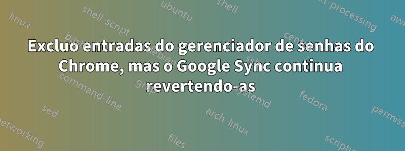 Excluo entradas do gerenciador de senhas do Chrome, mas o Google Sync continua revertendo-as