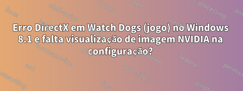 Erro DirectX em Watch Dogs (jogo) no Windows 8.1 e falta visualização de imagem NVIDIA na configuração?