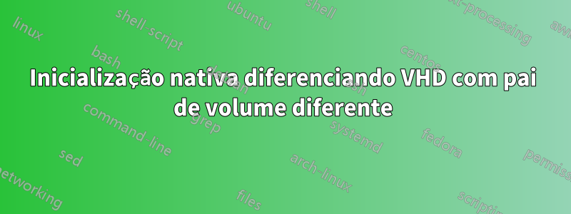 Inicialização nativa diferenciando VHD com pai de volume diferente