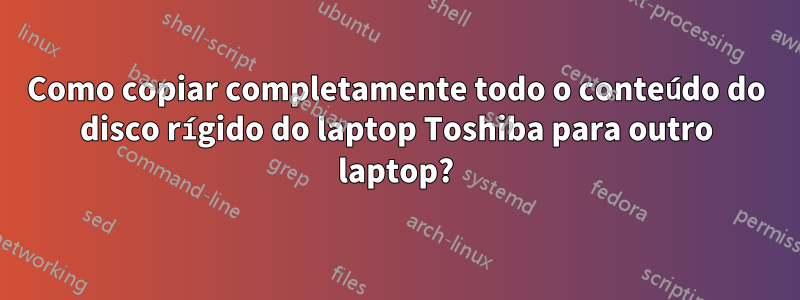 Como copiar completamente todo o conteúdo do disco rígido do laptop Toshiba para outro laptop?