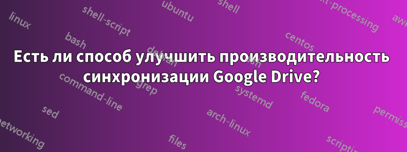 Есть ли способ улучшить производительность синхронизации Google Drive?