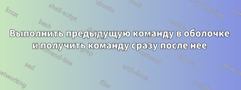 Выполнить предыдущую команду в оболочке и получить команду сразу после нее