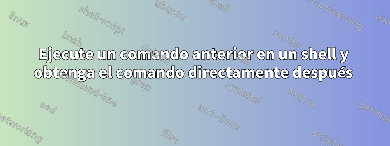 Ejecute un comando anterior en un shell y obtenga el comando directamente después