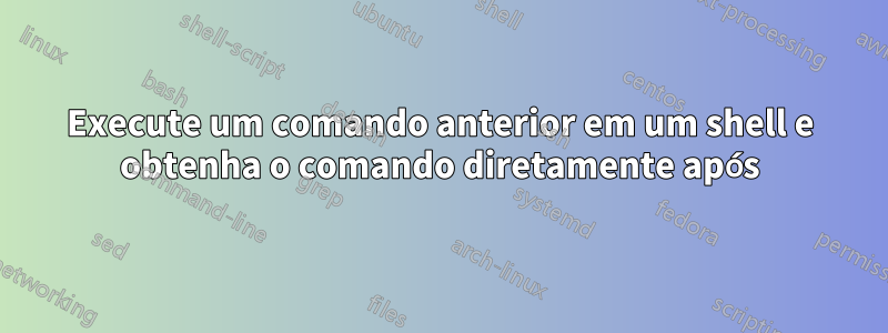 Execute um comando anterior em um shell e obtenha o comando diretamente após