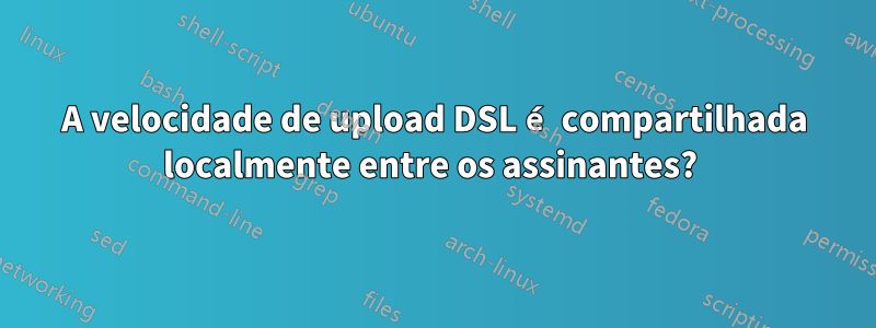 A velocidade de upload DSL é compartilhada localmente entre os assinantes? 