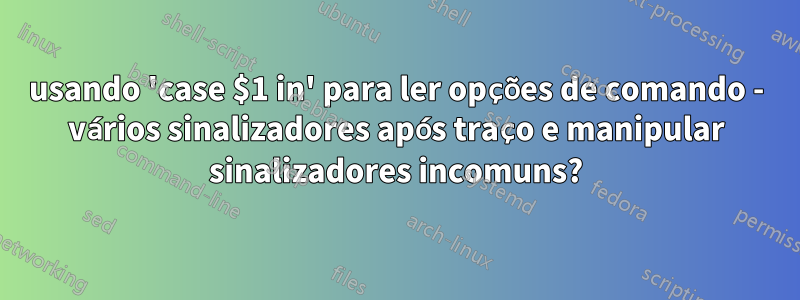 usando 'case $1 in' para ler opções de comando - vários sinalizadores após traço e manipular sinalizadores incomuns?