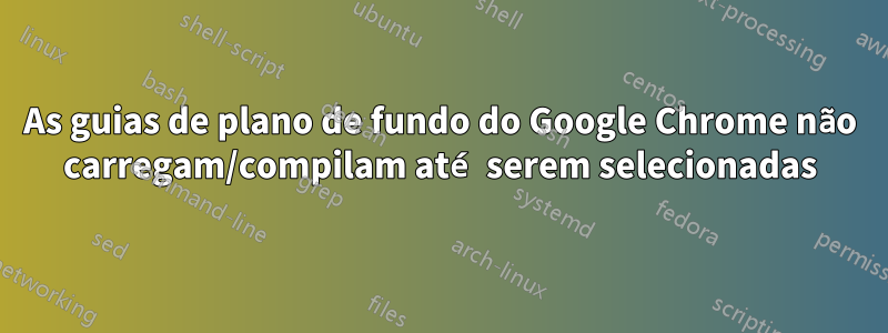 As guias de plano de fundo do Google Chrome não carregam/compilam até serem selecionadas