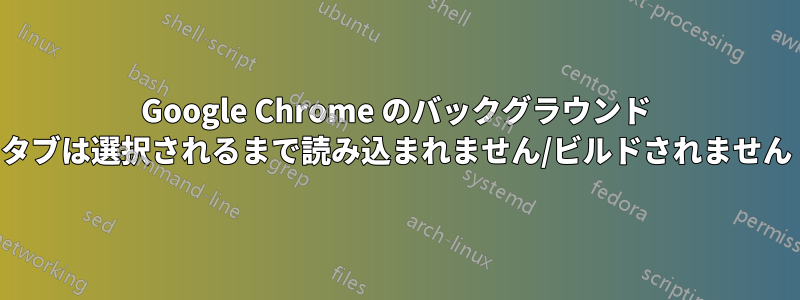 Google Chrome のバックグラウンド タブは選択されるまで読み込まれません/ビルドされません