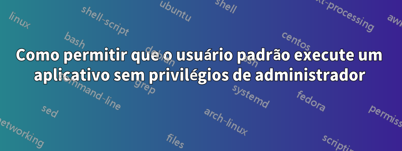 Como permitir que o usuário padrão execute um aplicativo sem privilégios de administrador