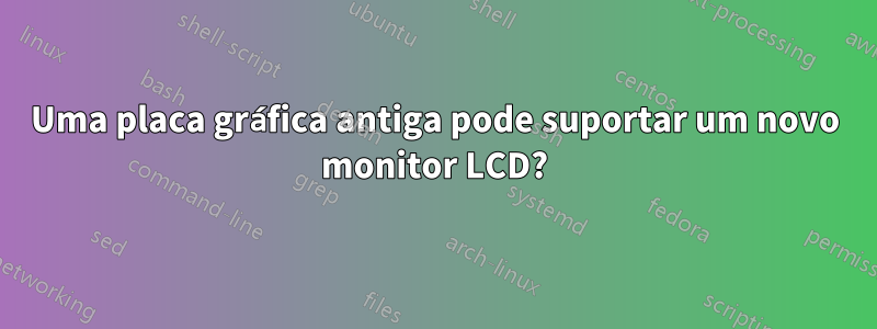 Uma placa gráfica antiga pode suportar um novo monitor LCD?