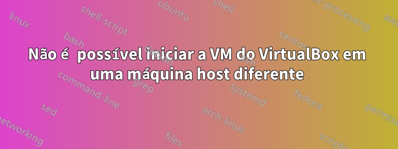 Não é possível iniciar a VM do VirtualBox em uma máquina host diferente