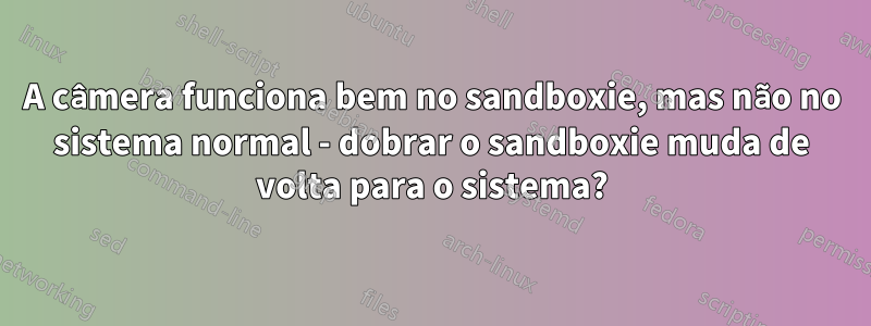 A câmera funciona bem no sandboxie, mas não no sistema normal - dobrar o sandboxie muda de volta para o sistema?