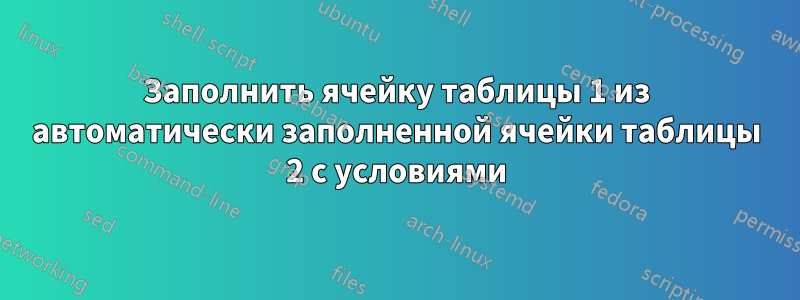 Заполнить ячейку таблицы 1 из автоматически заполненной ячейки таблицы 2 с условиями