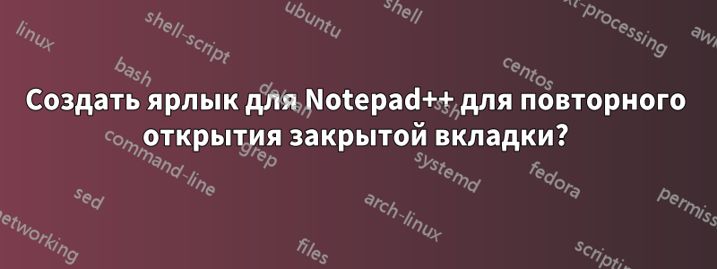 Создать ярлык для Notepad++ для повторного открытия закрытой вкладки?