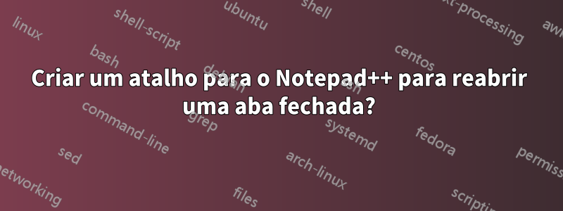 Criar um atalho para o Notepad++ para reabrir uma aba fechada?