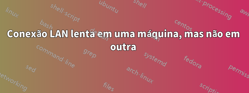 Conexão LAN lenta em uma máquina, mas não em outra