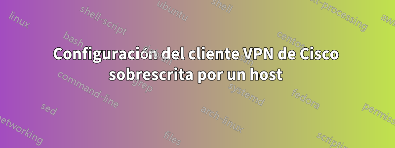 Configuración del cliente VPN de Cisco sobrescrita por un host