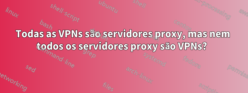 Todas as VPNs são servidores proxy, mas nem todos os servidores proxy são VPNs? 