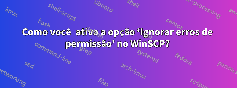 Como você ativa a opção ‘Ignorar erros de permissão’ no WinSCP?