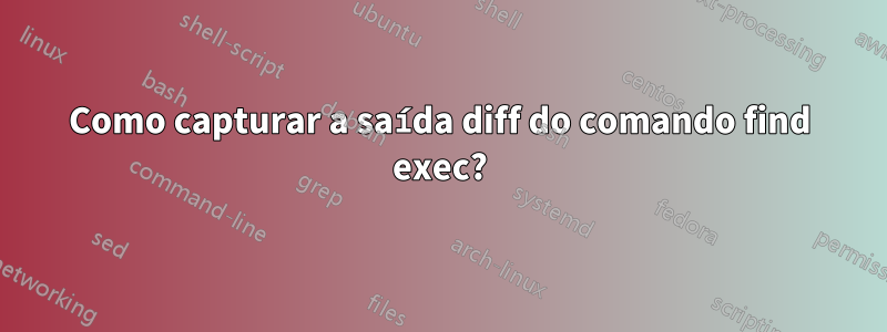 Como capturar a saída diff do comando find exec?