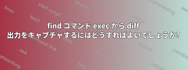 find コマンド exec から diff 出力をキャプチャするにはどうすればよいでしょうか?