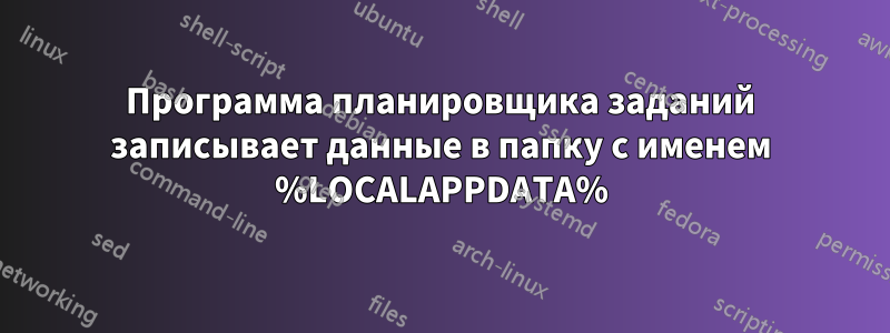 Программа планировщика заданий записывает данные в папку с именем %LOCALAPPDATA%