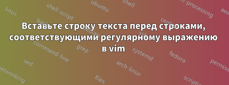 Вставьте строку текста перед строками, соответствующими регулярному выражению в vim