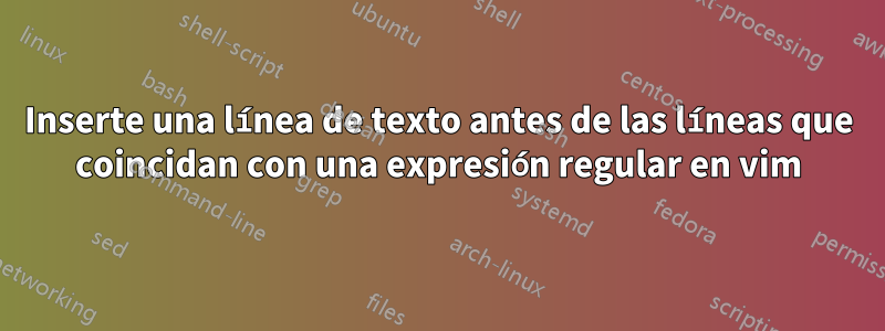 Inserte una línea de texto antes de las líneas que coincidan con una expresión regular en vim