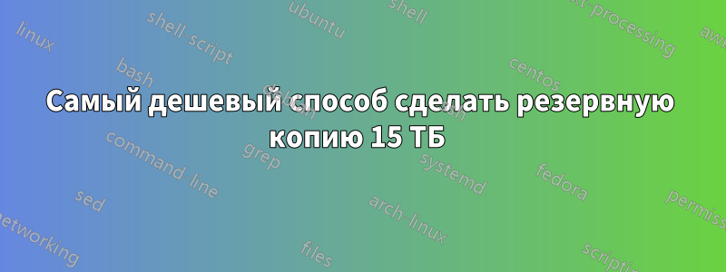 Самый дешевый способ сделать резервную копию 15 ТБ 