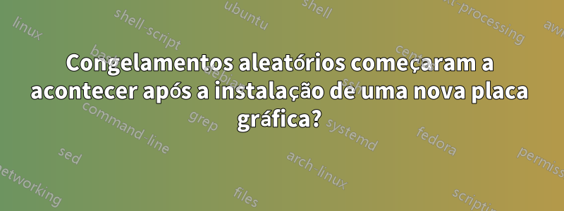 Congelamentos aleatórios começaram a acontecer após a instalação de uma nova placa gráfica?