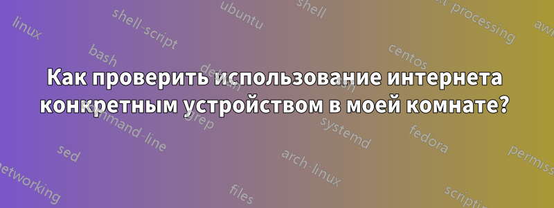 Как проверить использование интернета конкретным устройством в моей комнате?