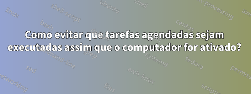 Como evitar que tarefas agendadas sejam executadas assim que o computador for ativado?