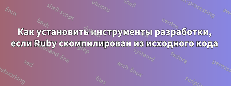 Как установить инструменты разработки, если Ruby скомпилирован из исходного кода