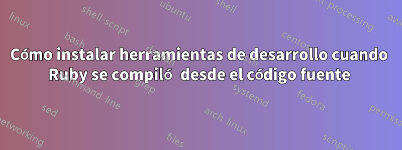 Cómo instalar herramientas de desarrollo cuando Ruby se compiló desde el código fuente