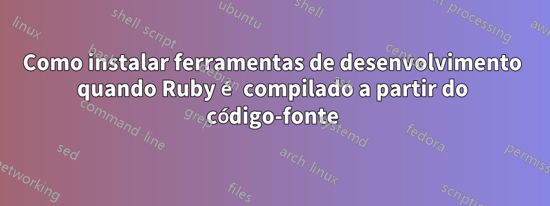 Como instalar ferramentas de desenvolvimento quando Ruby é compilado a partir do código-fonte