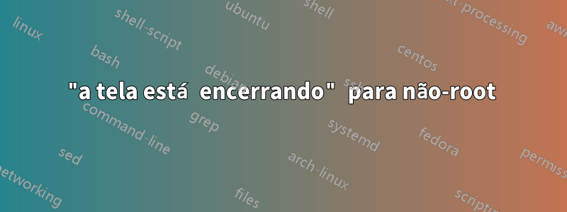 "a tela está encerrando" para não-root