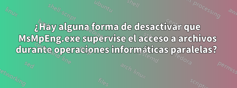 ¿Hay alguna forma de desactivar que MsMpEng.exe supervise el acceso a archivos durante operaciones informáticas paralelas? 