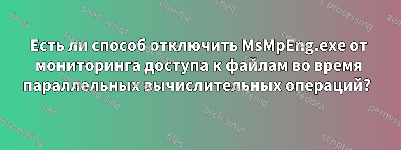 Есть ли способ отключить MsMpEng.exe от мониторинга доступа к файлам во время параллельных вычислительных операций? 