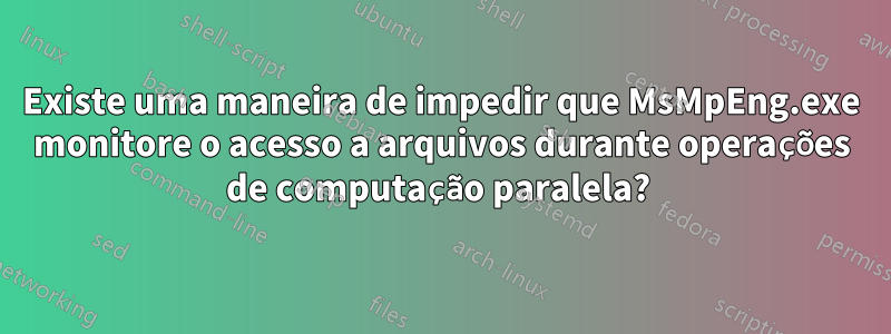 Existe uma maneira de impedir que MsMpEng.exe monitore o acesso a arquivos durante operações de computação paralela? 