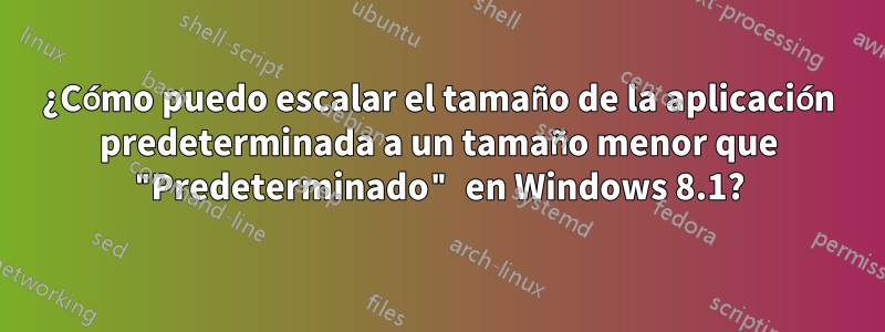 ¿Cómo puedo escalar el tamaño de la aplicación predeterminada a un tamaño menor que "Predeterminado" en Windows 8.1?