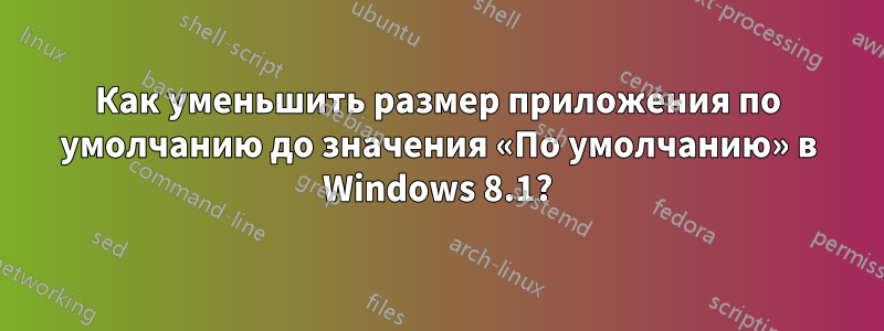 Как уменьшить размер приложения по умолчанию до значения «По умолчанию» в Windows 8.1?