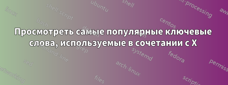 Просмотреть самые популярные ключевые слова, используемые в сочетании с X