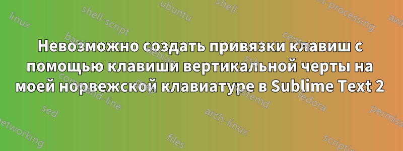 Невозможно создать привязки клавиш с помощью клавиши вертикальной черты на моей норвежской клавиатуре в Sublime Text 2