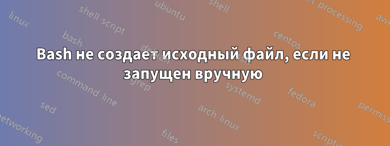 Bash не создает исходный файл, если не запущен вручную