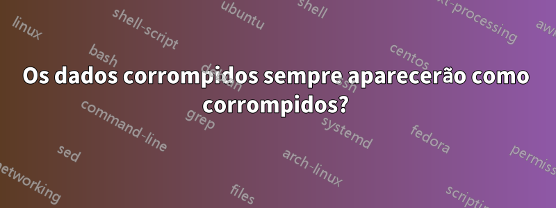 Os dados corrompidos sempre aparecerão como corrompidos?