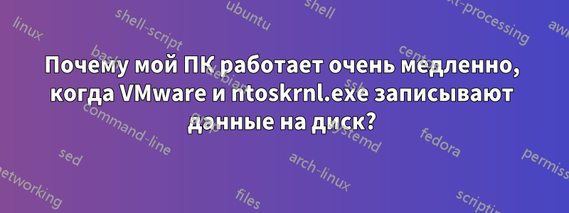 Почему мой ПК работает очень медленно, когда VMware и ntoskrnl.exe записывают данные на диск?