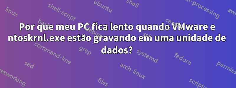 Por que meu PC fica lento quando VMware e ntoskrnl.exe estão gravando em uma unidade de dados?
