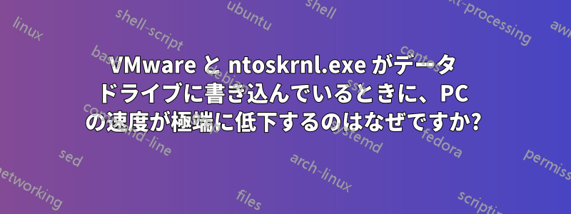 VMware と ntoskrnl.exe がデータ ドライブに書き込んでいるときに、PC の速度が極端に低下するのはなぜですか?