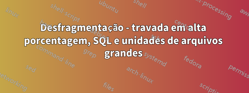 Desfragmentação - travada em alta porcentagem, SQL e unidades de arquivos grandes