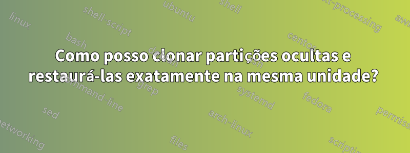 Como posso clonar partições ocultas e restaurá-las exatamente na mesma unidade?